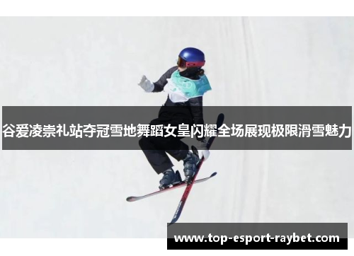 谷爱凌崇礼站夺冠雪地舞蹈女皇闪耀全场展现极限滑雪魅力