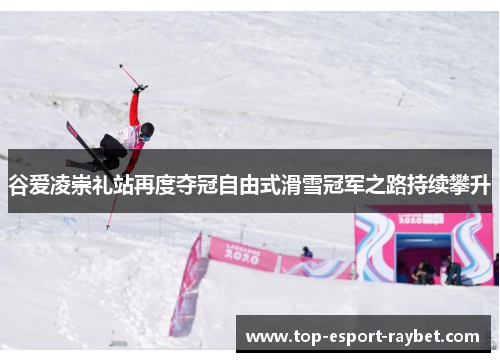 谷爱凌崇礼站再度夺冠自由式滑雪冠军之路持续攀升