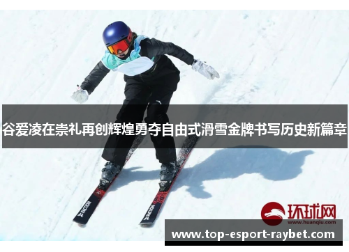 谷爱凌在崇礼再创辉煌勇夺自由式滑雪金牌书写历史新篇章