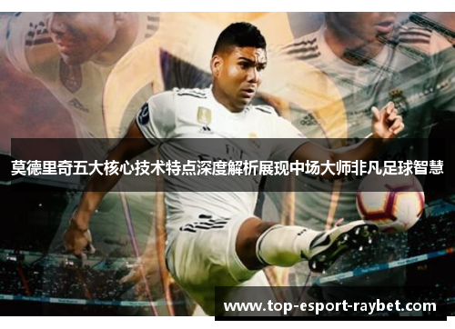 莫德里奇五大核心技术特点深度解析展现中场大师非凡足球智慧