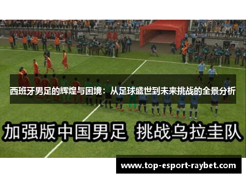 西班牙男足的辉煌与困境：从足球盛世到未来挑战的全景分析