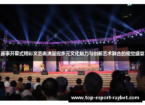 赛事开幕式精彩文艺表演呈现多元文化魅力与创新艺术融合的视觉盛宴
