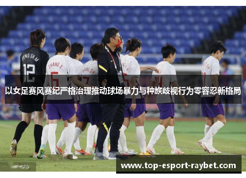 以女足赛风赛纪严格治理推动球场暴力与种族歧视行为零容忍新格局 以女足赛风赛纪严格治理推动球场暴力与种族歧视行为零容忍新格局
