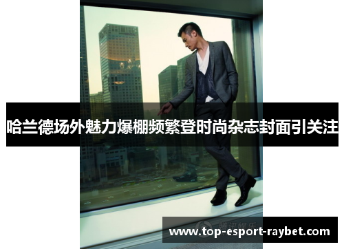 哈兰德场外魅力爆棚频繁登时尚杂志封面引关注 哈兰德场外魅力爆棚频繁登时尚杂志封面引关注