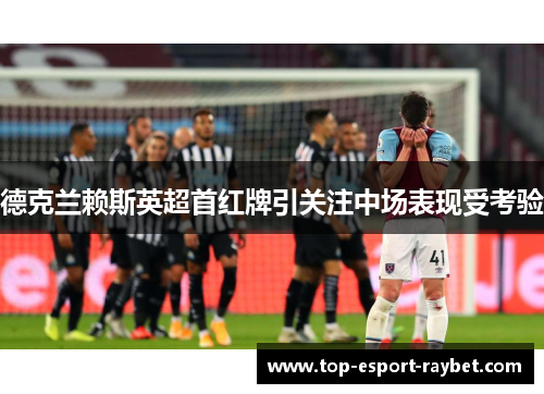 德克兰赖斯英超首红牌引关注中场表现受考验