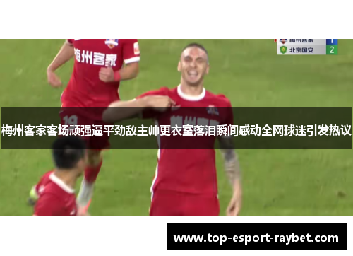 梅州客家客场顽强逼平劲敌主帅更衣室落泪瞬间感动全网球迷引发热议