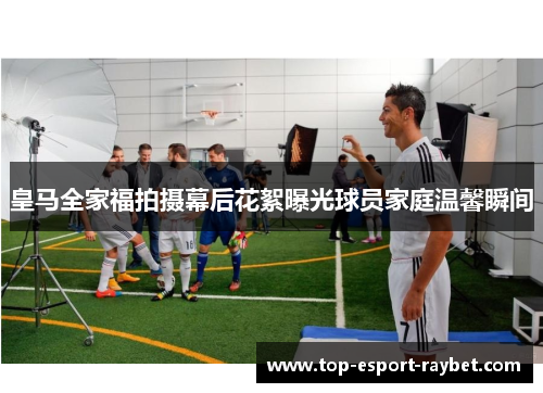 皇马全家福拍摄幕后花絮曝光球员家庭温馨瞬间