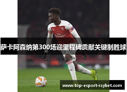 萨卡阿森纳第300场迎里程碑贡献关键制胜球