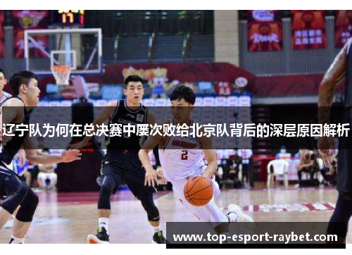 辽宁队为何在总决赛中屡次败给北京队背后的深层原因解析