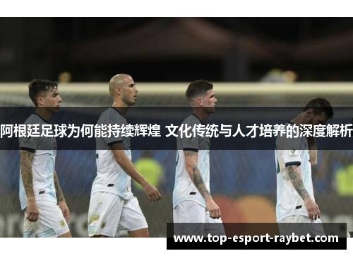 阿根廷足球为何能持续辉煌 文化传统与人才培养的深度解析