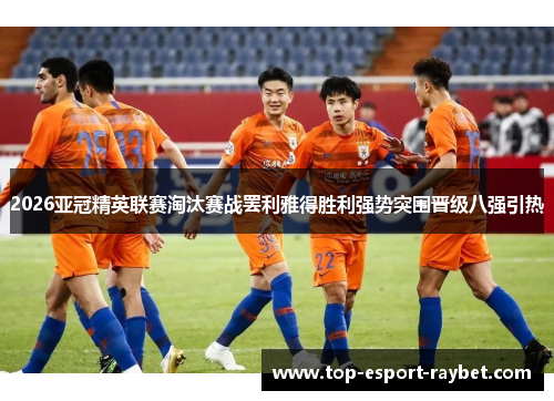 2026亚冠精英联赛淘汰赛战罢利雅得胜利强势突围晋级八强引热